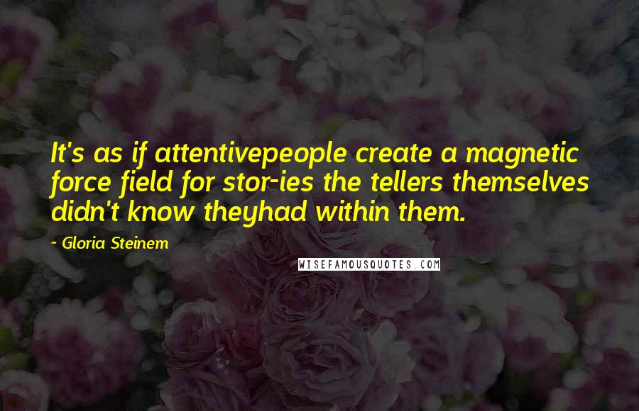 Gloria Steinem Quotes: It's as if attentivepeople create a magnetic force field for stor-ies the tellers themselves didn't know theyhad within them.