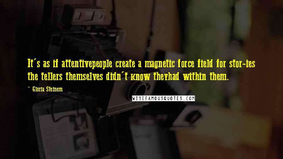 Gloria Steinem Quotes: It's as if attentivepeople create a magnetic force field for stor-ies the tellers themselves didn't know theyhad within them.