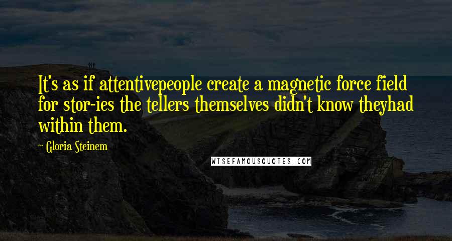 Gloria Steinem Quotes: It's as if attentivepeople create a magnetic force field for stor-ies the tellers themselves didn't know theyhad within them.