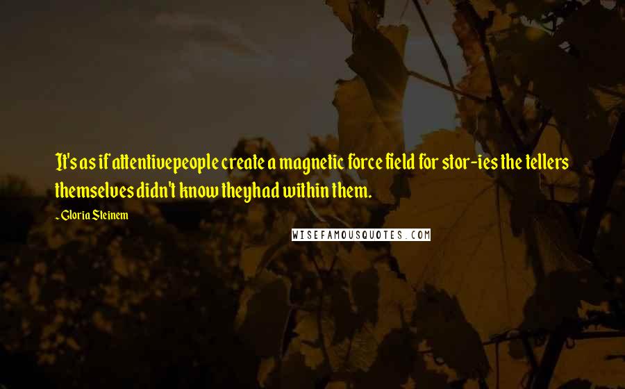 Gloria Steinem Quotes: It's as if attentivepeople create a magnetic force field for stor-ies the tellers themselves didn't know theyhad within them.