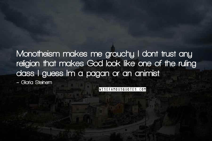 Gloria Steinem Quotes: Monotheism makes me grouchy. I don't trust any religion that makes God look like one of the ruling class. I guess I'm a pagan or an animist.