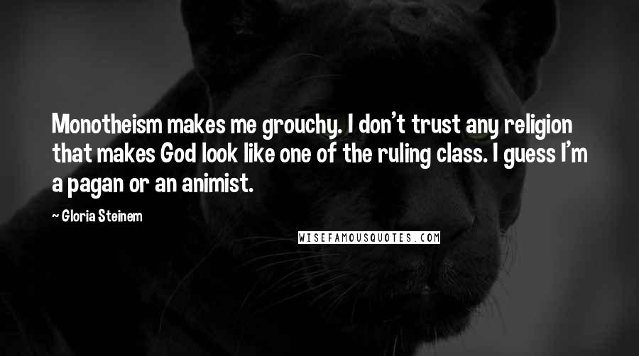 Gloria Steinem Quotes: Monotheism makes me grouchy. I don't trust any religion that makes God look like one of the ruling class. I guess I'm a pagan or an animist.