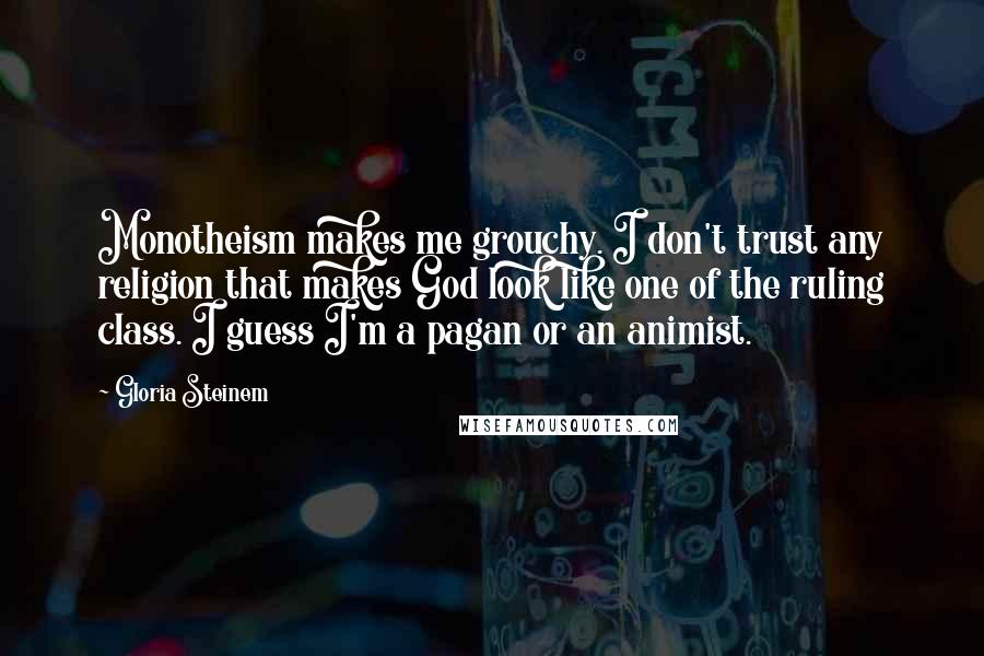 Gloria Steinem Quotes: Monotheism makes me grouchy. I don't trust any religion that makes God look like one of the ruling class. I guess I'm a pagan or an animist.