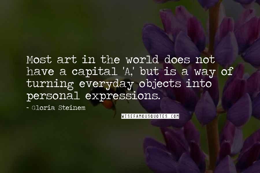 Gloria Steinem Quotes: Most art in the world does not have a capital 'A,' but is a way of turning everyday objects into personal expressions.