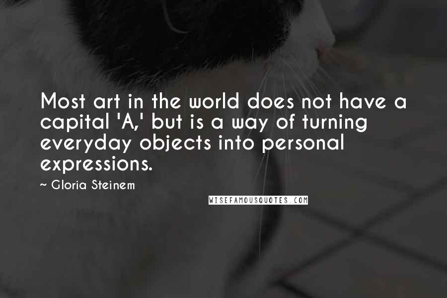 Gloria Steinem Quotes: Most art in the world does not have a capital 'A,' but is a way of turning everyday objects into personal expressions.
