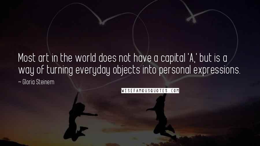 Gloria Steinem Quotes: Most art in the world does not have a capital 'A,' but is a way of turning everyday objects into personal expressions.