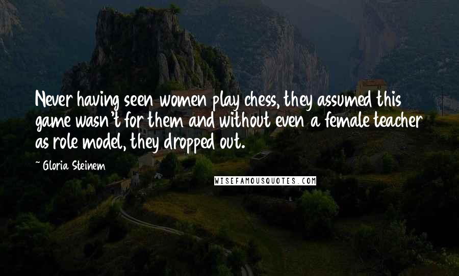 Gloria Steinem Quotes: Never having seen women play chess, they assumed this game wasn't for them and without even a female teacher as role model, they dropped out.