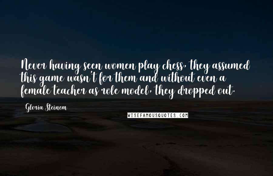 Gloria Steinem Quotes: Never having seen women play chess, they assumed this game wasn't for them and without even a female teacher as role model, they dropped out.