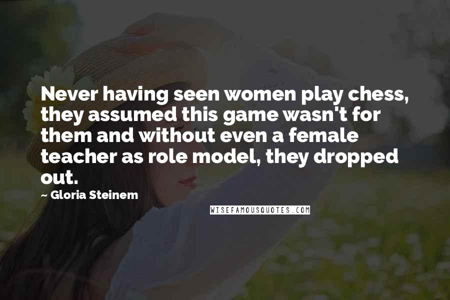 Gloria Steinem Quotes: Never having seen women play chess, they assumed this game wasn't for them and without even a female teacher as role model, they dropped out.