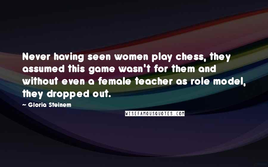 Gloria Steinem Quotes: Never having seen women play chess, they assumed this game wasn't for them and without even a female teacher as role model, they dropped out.