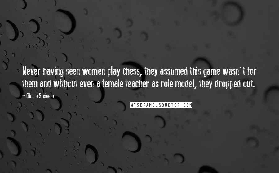 Gloria Steinem Quotes: Never having seen women play chess, they assumed this game wasn't for them and without even a female teacher as role model, they dropped out.