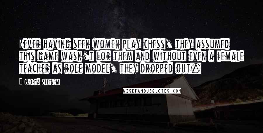 Gloria Steinem Quotes: Never having seen women play chess, they assumed this game wasn't for them and without even a female teacher as role model, they dropped out.