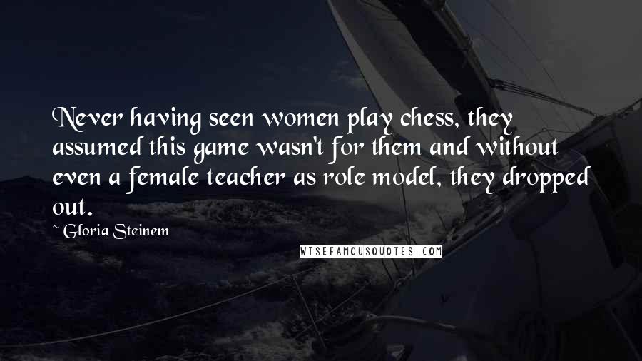 Gloria Steinem Quotes: Never having seen women play chess, they assumed this game wasn't for them and without even a female teacher as role model, they dropped out.