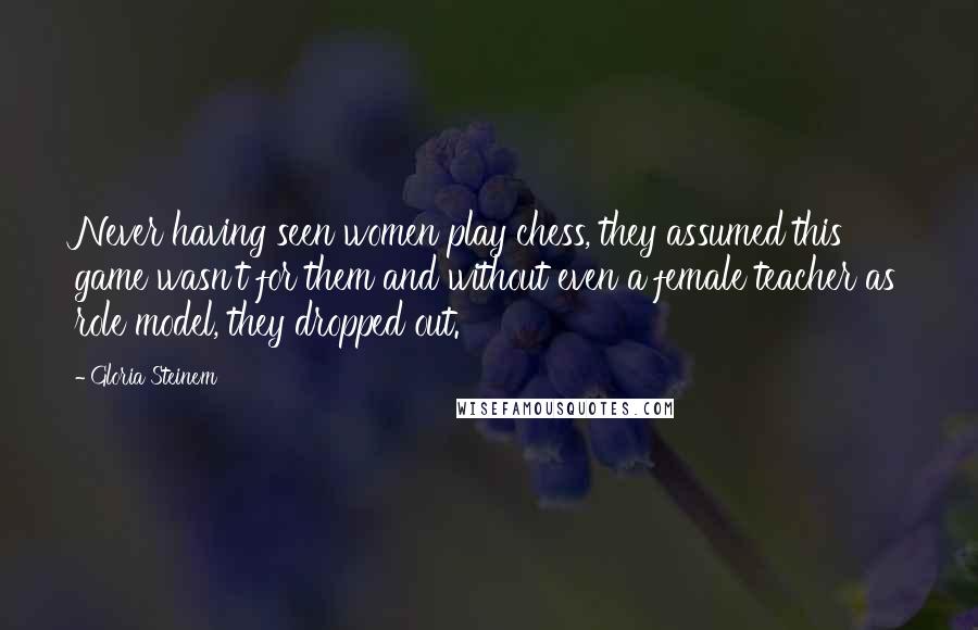 Gloria Steinem Quotes: Never having seen women play chess, they assumed this game wasn't for them and without even a female teacher as role model, they dropped out.