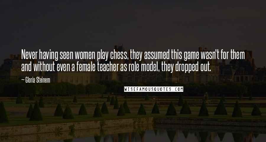 Gloria Steinem Quotes: Never having seen women play chess, they assumed this game wasn't for them and without even a female teacher as role model, they dropped out.