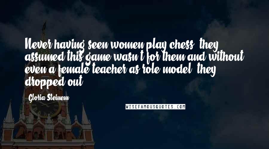Gloria Steinem Quotes: Never having seen women play chess, they assumed this game wasn't for them and without even a female teacher as role model, they dropped out.