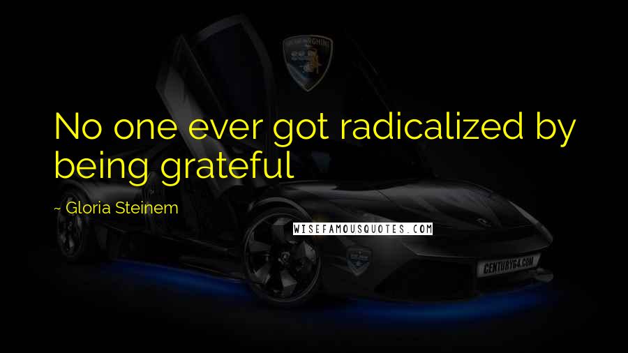 Gloria Steinem Quotes: No one ever got radicalized by being grateful