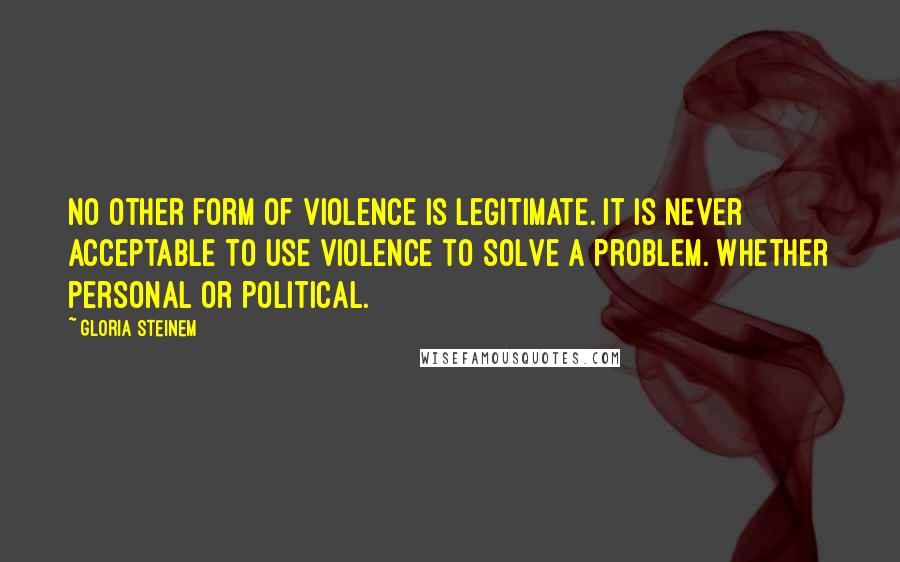 Gloria Steinem Quotes: No other form of violence is legitimate. It is never acceptable to use violence to solve a problem. Whether personal or political.