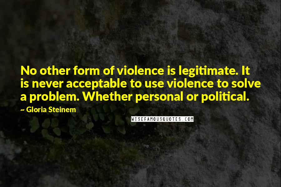 Gloria Steinem Quotes: No other form of violence is legitimate. It is never acceptable to use violence to solve a problem. Whether personal or political.