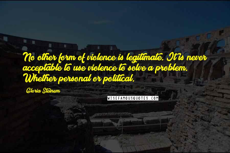 Gloria Steinem Quotes: No other form of violence is legitimate. It is never acceptable to use violence to solve a problem. Whether personal or political.