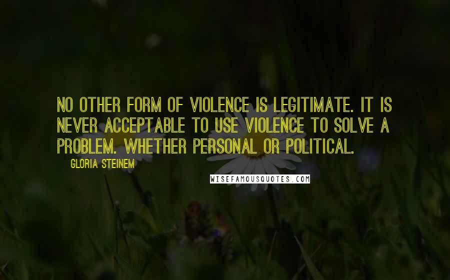 Gloria Steinem Quotes: No other form of violence is legitimate. It is never acceptable to use violence to solve a problem. Whether personal or political.