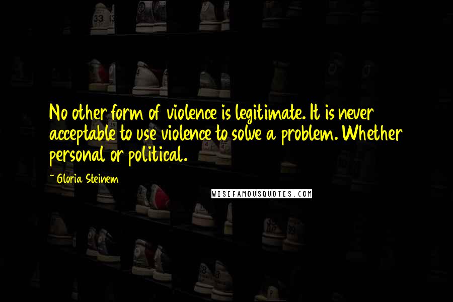 Gloria Steinem Quotes: No other form of violence is legitimate. It is never acceptable to use violence to solve a problem. Whether personal or political.