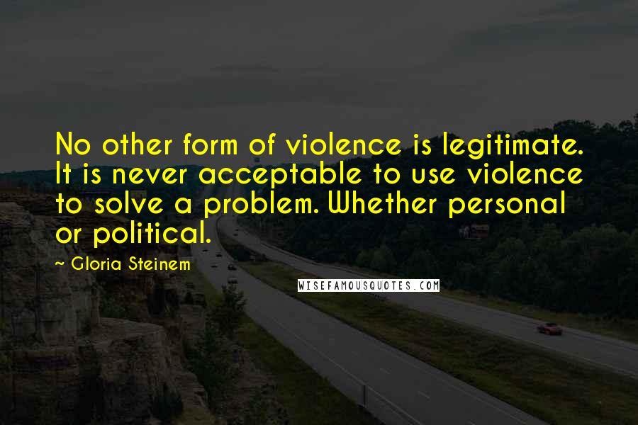 Gloria Steinem Quotes: No other form of violence is legitimate. It is never acceptable to use violence to solve a problem. Whether personal or political.