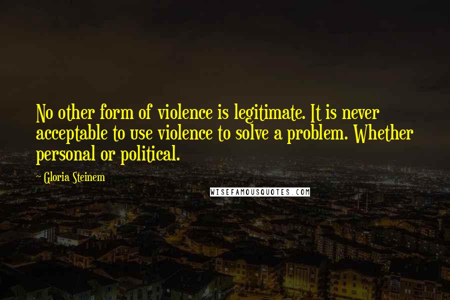 Gloria Steinem Quotes: No other form of violence is legitimate. It is never acceptable to use violence to solve a problem. Whether personal or political.