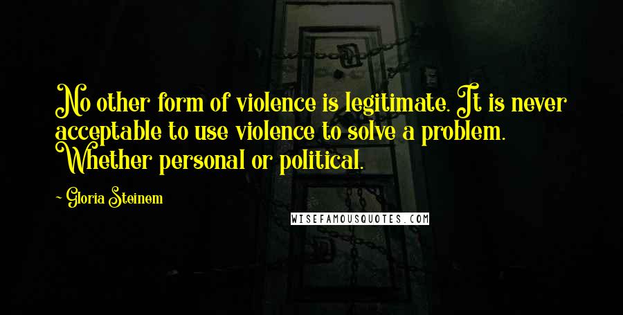 Gloria Steinem Quotes: No other form of violence is legitimate. It is never acceptable to use violence to solve a problem. Whether personal or political.