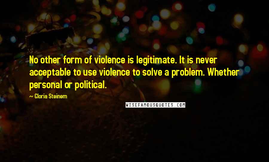 Gloria Steinem Quotes: No other form of violence is legitimate. It is never acceptable to use violence to solve a problem. Whether personal or political.