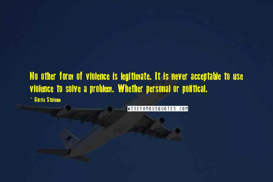 Gloria Steinem Quotes: No other form of violence is legitimate. It is never acceptable to use violence to solve a problem. Whether personal or political.