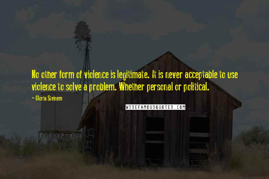 Gloria Steinem Quotes: No other form of violence is legitimate. It is never acceptable to use violence to solve a problem. Whether personal or political.