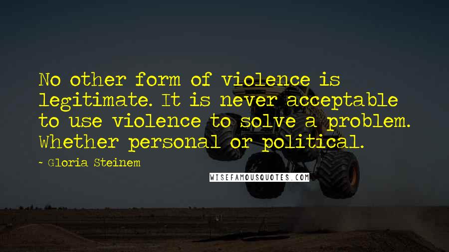 Gloria Steinem Quotes: No other form of violence is legitimate. It is never acceptable to use violence to solve a problem. Whether personal or political.