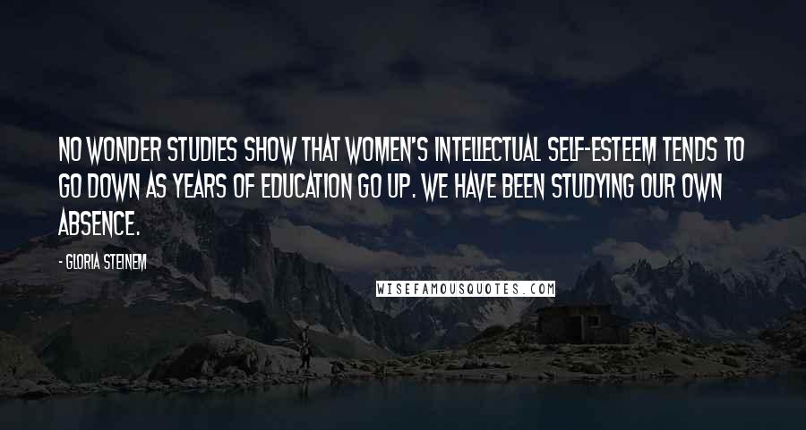 Gloria Steinem Quotes: No wonder studies show that women's intellectual self-esteem tends to go down as years of education go up. We have been studying our own absence.