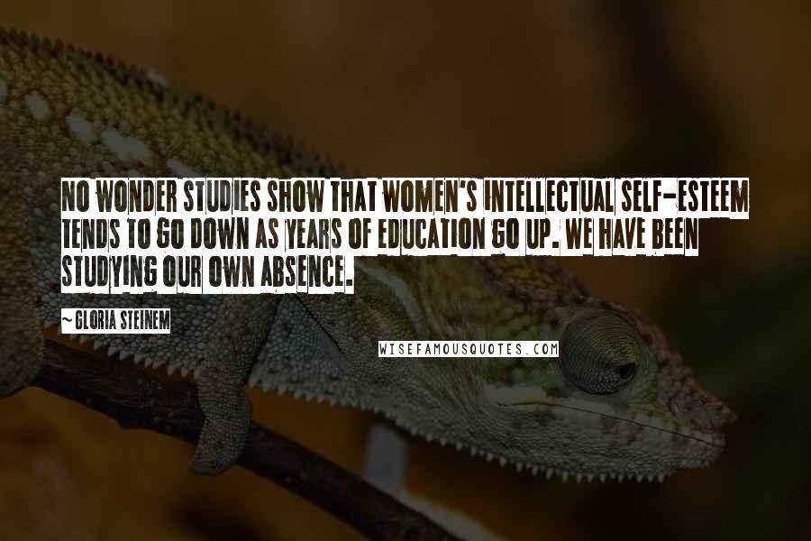 Gloria Steinem Quotes: No wonder studies show that women's intellectual self-esteem tends to go down as years of education go up. We have been studying our own absence.