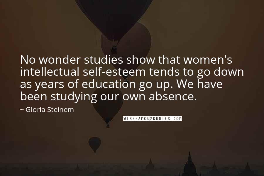 Gloria Steinem Quotes: No wonder studies show that women's intellectual self-esteem tends to go down as years of education go up. We have been studying our own absence.