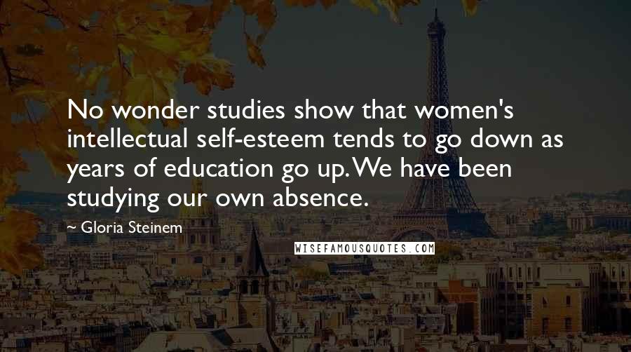 Gloria Steinem Quotes: No wonder studies show that women's intellectual self-esteem tends to go down as years of education go up. We have been studying our own absence.