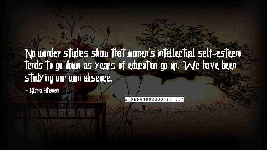 Gloria Steinem Quotes: No wonder studies show that women's intellectual self-esteem tends to go down as years of education go up. We have been studying our own absence.