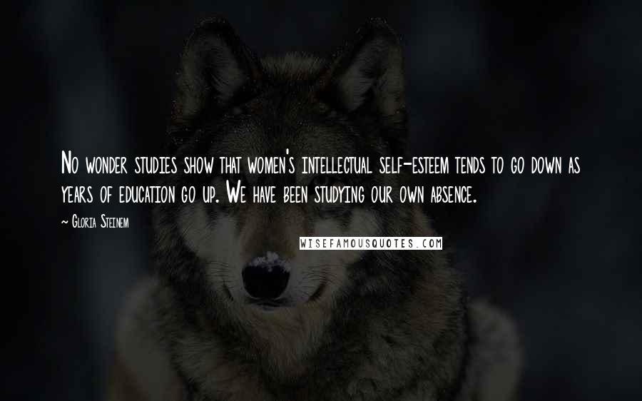 Gloria Steinem Quotes: No wonder studies show that women's intellectual self-esteem tends to go down as years of education go up. We have been studying our own absence.