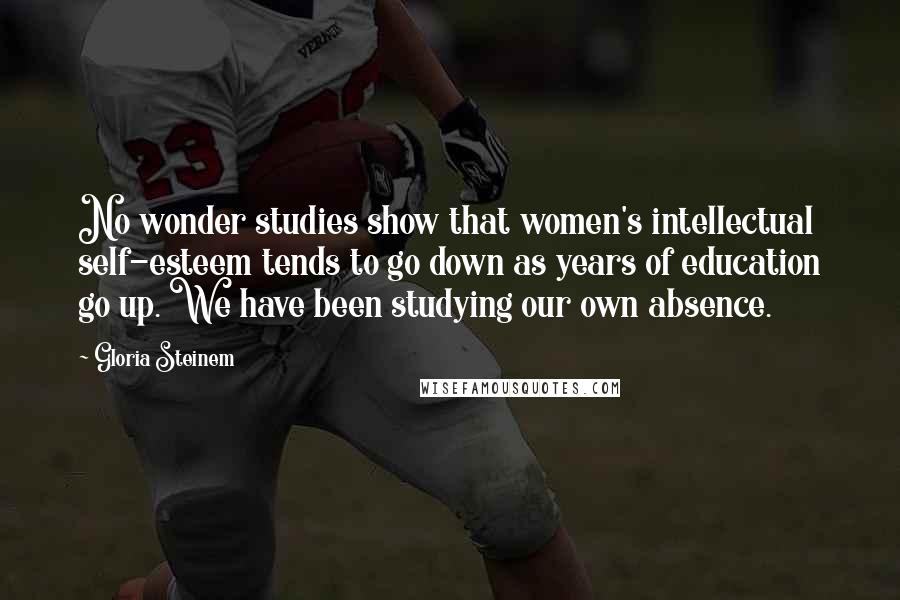 Gloria Steinem Quotes: No wonder studies show that women's intellectual self-esteem tends to go down as years of education go up. We have been studying our own absence.