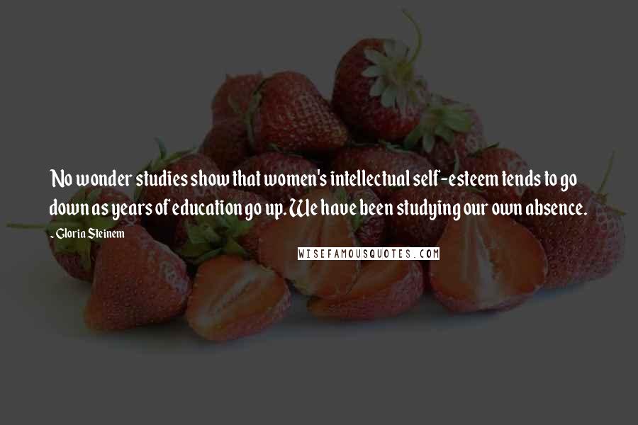 Gloria Steinem Quotes: No wonder studies show that women's intellectual self-esteem tends to go down as years of education go up. We have been studying our own absence.