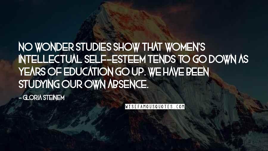 Gloria Steinem Quotes: No wonder studies show that women's intellectual self-esteem tends to go down as years of education go up. We have been studying our own absence.