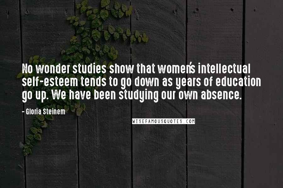 Gloria Steinem Quotes: No wonder studies show that women's intellectual self-esteem tends to go down as years of education go up. We have been studying our own absence.