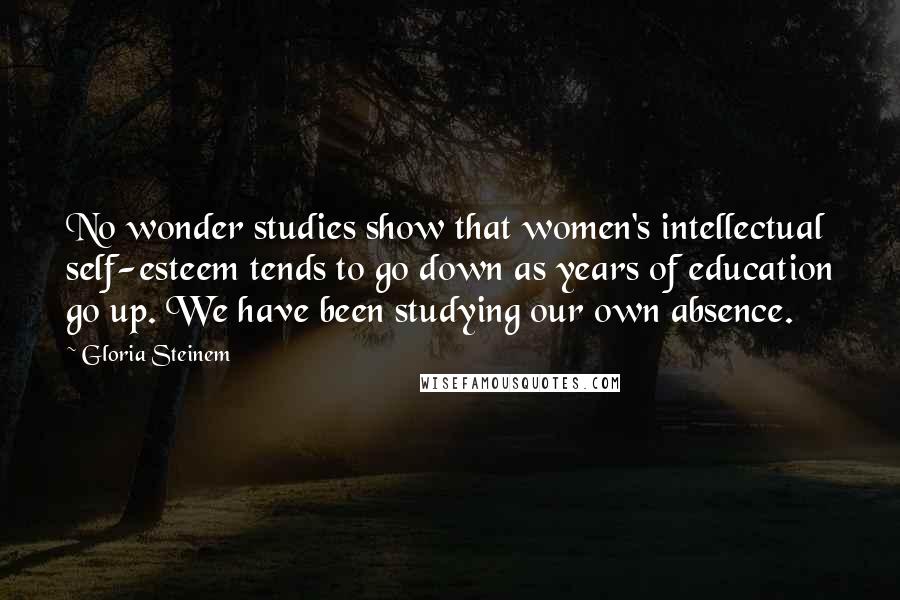 Gloria Steinem Quotes: No wonder studies show that women's intellectual self-esteem tends to go down as years of education go up. We have been studying our own absence.