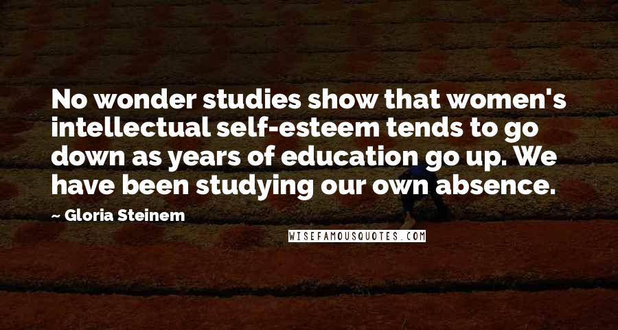 Gloria Steinem Quotes: No wonder studies show that women's intellectual self-esteem tends to go down as years of education go up. We have been studying our own absence.