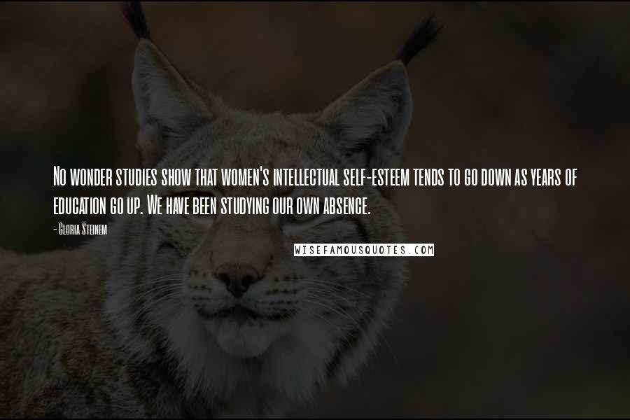 Gloria Steinem Quotes: No wonder studies show that women's intellectual self-esteem tends to go down as years of education go up. We have been studying our own absence.