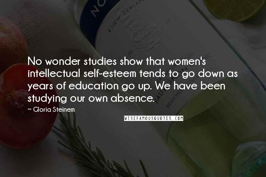 Gloria Steinem Quotes: No wonder studies show that women's intellectual self-esteem tends to go down as years of education go up. We have been studying our own absence.