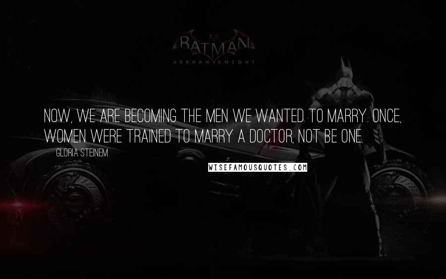 Gloria Steinem Quotes: Now, we are becoming the men we wanted to marry. Once, women were trained to marry a doctor, not be one.