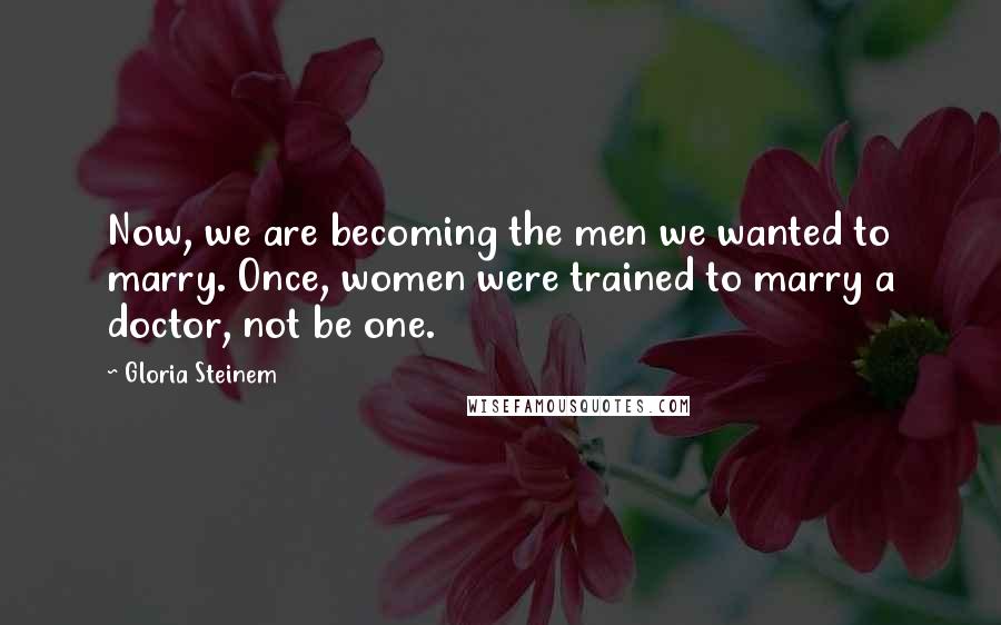 Gloria Steinem Quotes: Now, we are becoming the men we wanted to marry. Once, women were trained to marry a doctor, not be one.