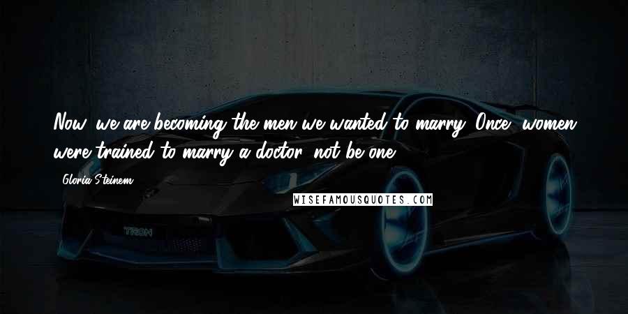 Gloria Steinem Quotes: Now, we are becoming the men we wanted to marry. Once, women were trained to marry a doctor, not be one.